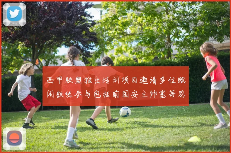 西甲联盟推出培训项目邀请多位赋闲教练参与包括前国安主帅塞蒂恩在内
