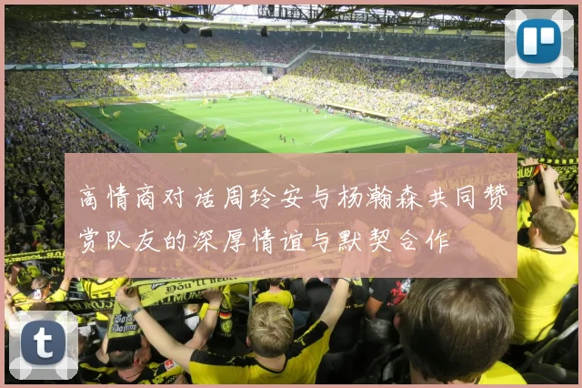 高情商对话周玲安与杨瀚森共同赞赏队友的深厚情谊与默契合作