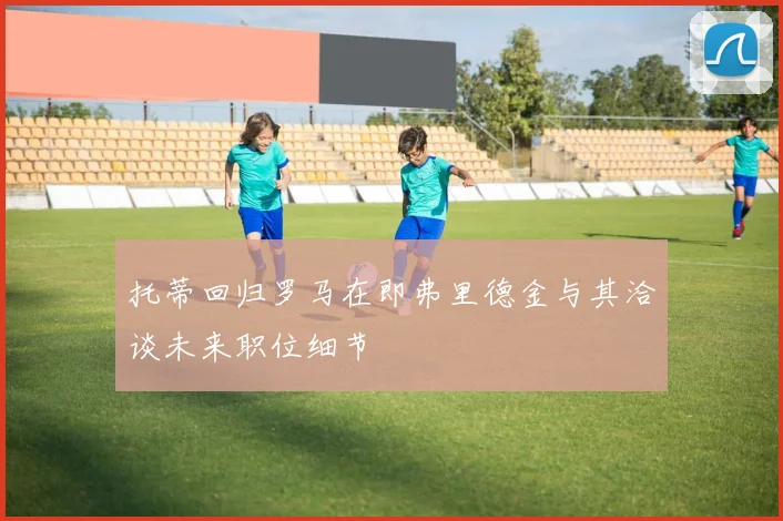 托蒂回归罗马在即弗里德金与其洽谈未来职位细节