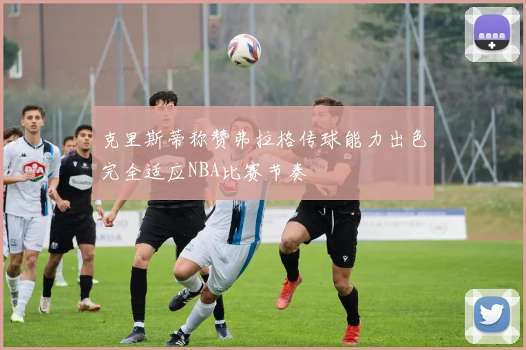克里斯蒂称赞弗拉格传球能力出色完全适应NBA比赛节奏