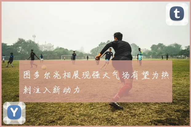 图多尔亮相展现强大气场有望为热刺注入新动力