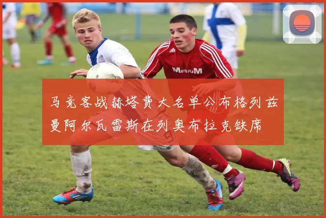 马竞客战赫塔费大名单公布格列兹曼阿尔瓦雷斯在列奥布拉克缺席