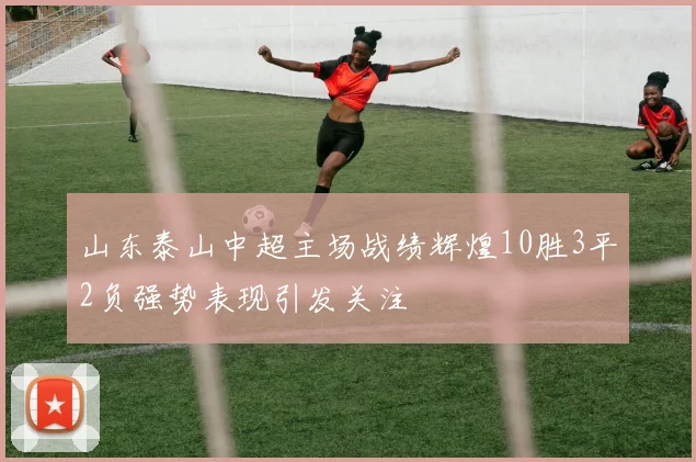 山东泰山中超主场战绩辉煌10胜3平2负强势表现引发关注