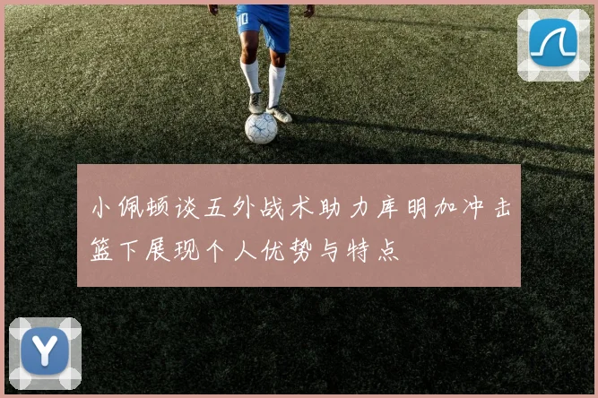 小佩顿谈五外战术助力库明加冲击篮下展现个人优势与特点