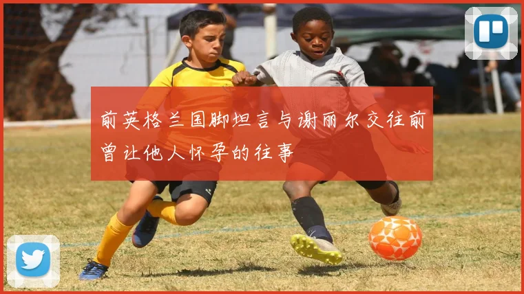 前英格兰国脚坦言与谢丽尔交往前曾让他人怀孕的往事