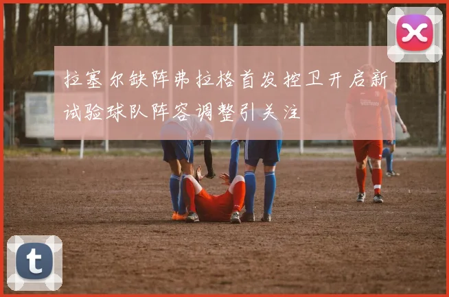 拉塞尔缺阵弗拉格首发控卫开启新试验球队阵容调整引关注