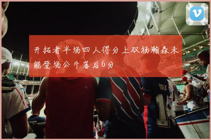 开拓者半场四人得分上双杨瀚森未能登场公牛落后6分