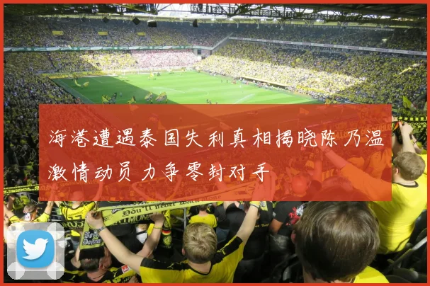 海港遭遇泰国失利真相揭晓陈乃温激情动员力争零封对手