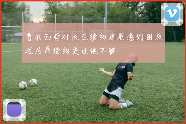 普利西奇对米兰续约进展感到困惑迈尼昂续约更让他不解