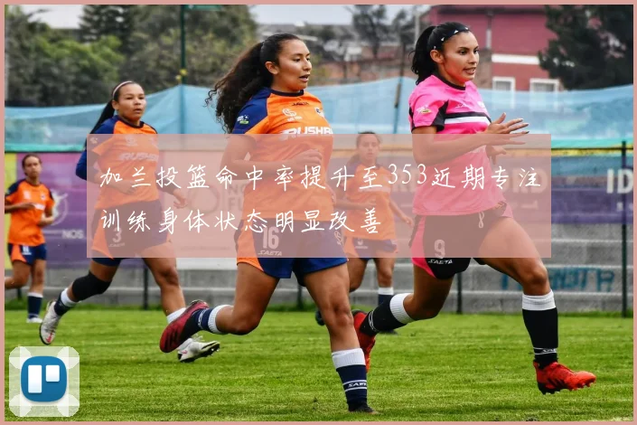 加兰投篮命中率提升至353近期专注训练身体状态明显改善