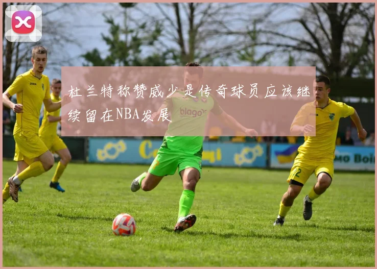 杜兰特称赞威少是传奇球员应该继续留在NBA发展