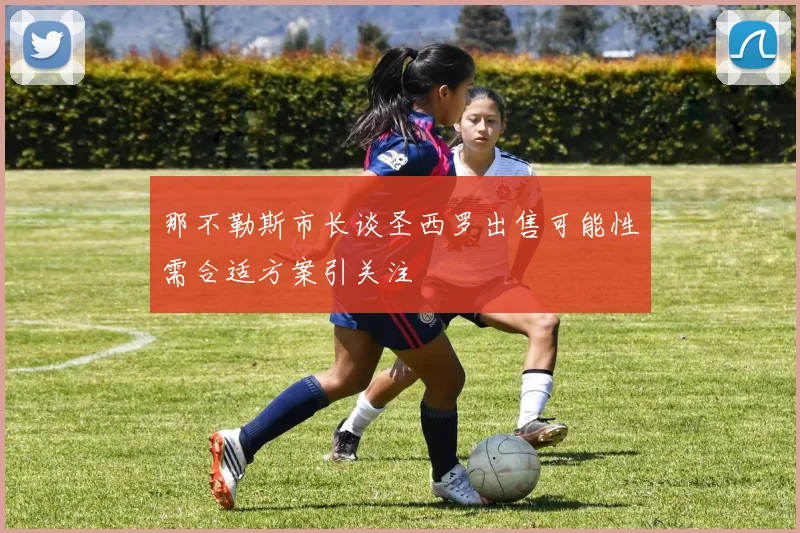 那不勒斯市长谈圣西罗出售可能性需合适方案引关注
