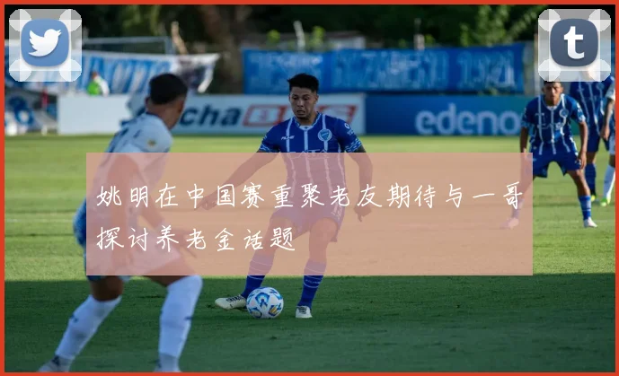姚明在中国赛重聚老友期待与一哥探讨养老金话题