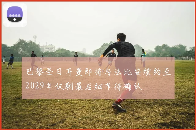 巴黎圣日耳曼即将与法比安续约至2029年仅剩最后细节待确认