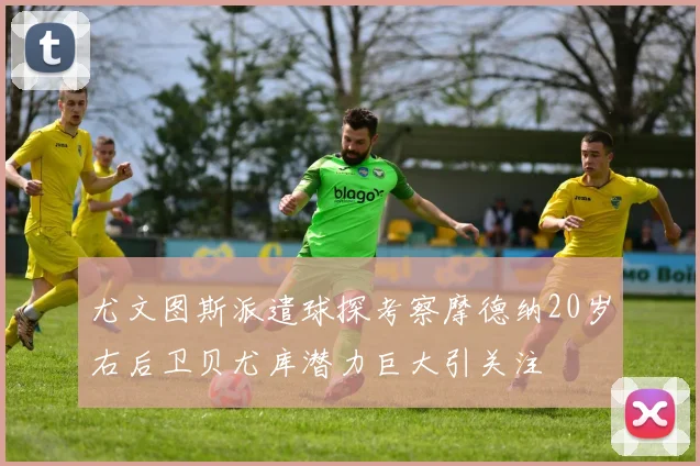 尤文图斯派遣球探考察摩德纳20岁右后卫贝尤库潜力巨大引关注