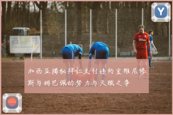 加西亚揭秘拜仁支付违约金维尼修斯与姆巴佩的努力与天赋之争