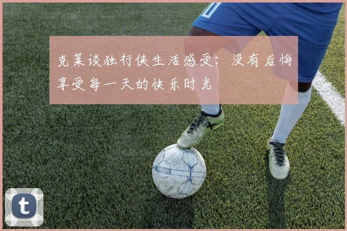 克莱谈独行侠生活感受：没有后悔享受每一天的快乐时光