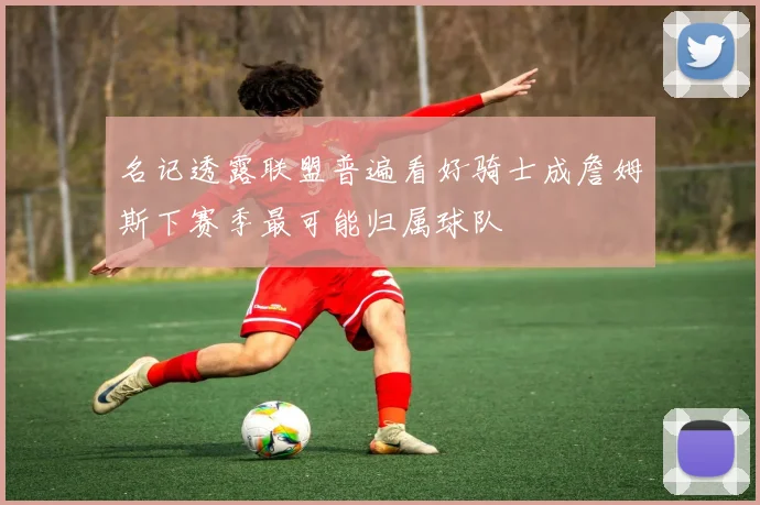 名记透露联盟普遍看好骑士成詹姆斯下赛季最可能归属球队