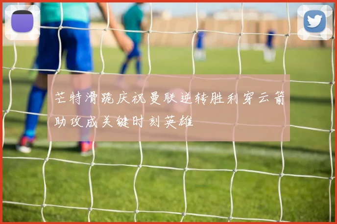 芒特滑跪庆祝曼联逆转胜利穿云箭助攻成关键时刻英雄