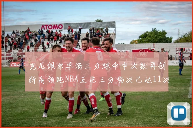 克尼佩尔单场三分球命中次数再创新高领跑NBA五记三分场次已达11次